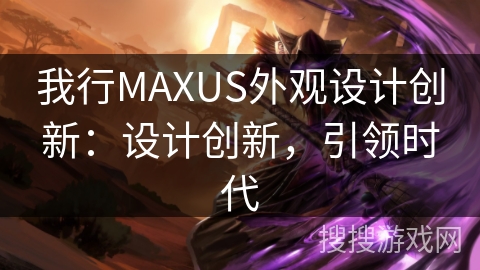 我行MAXUS外观设计创新：设计创新，引领时代