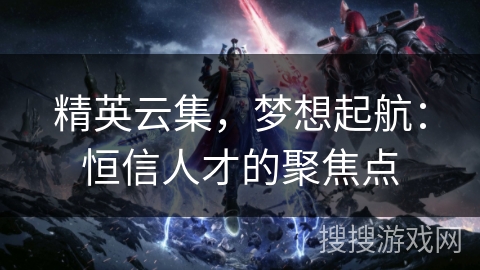 精英云集，梦想起航：恒信人才的聚焦点