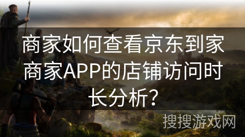 商家如何查看京东到家商家APP的店铺访问时长分析？