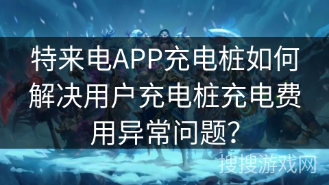 特来电APP充电桩如何解决用户充电桩充电费用异常问题？