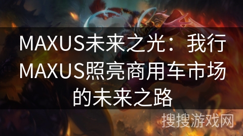 MAXUS未来之光：我行MAXUS照亮商用车市场的未来之路