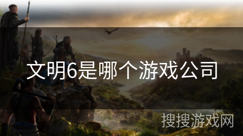 文明6是哪个游戏公司 文明6是哪个游戏公司