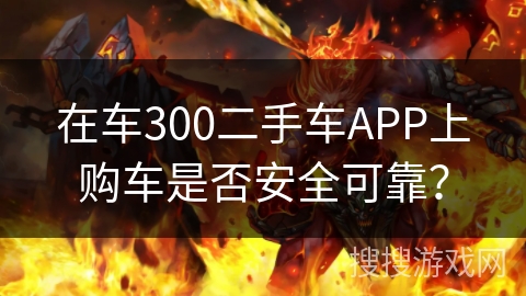 在车300二手车APP上购车是否安全可靠？