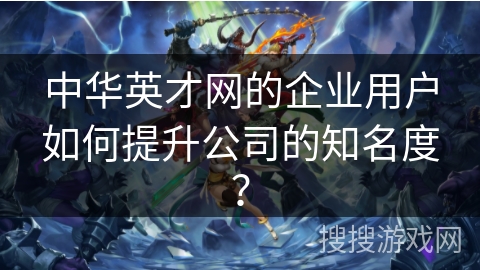 中华英才网的企业用户如何提升公司的知名度? 中华英才网的企业用户如何提升公司的知名度?