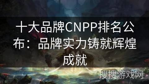 十大品牌CNPP排名公布：品牌实力铸就辉煌成就