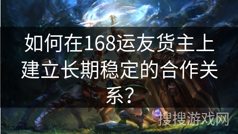 如何在168运友货主上建立长期稳定的合作关系？