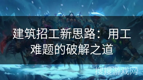 建筑招工新思路：用工难题的破解之道