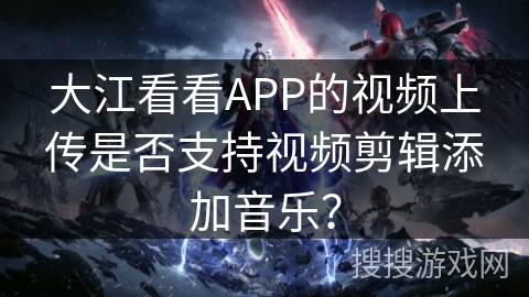 大江看看APP的视频上传是否支持视频剪辑添加音乐？