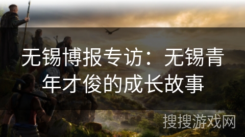 无锡博报专访：无锡青年才俊的成长故事