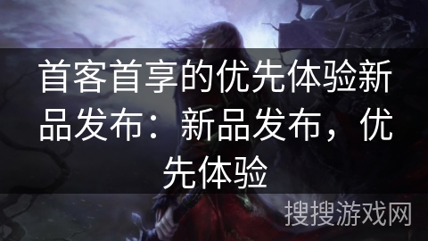 首客首享的优先体验新品发布：新品发布，优先体验