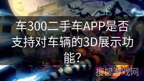 车300二手车APP是否支持对车辆的3D展示功能？