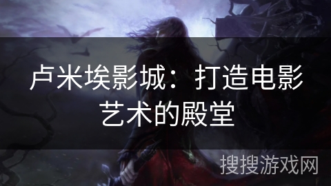 卢米埃影城：打造电影艺术的殿堂
