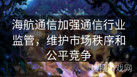 海航通信加强通信行业监管，维护市场秩序和公平竞争
