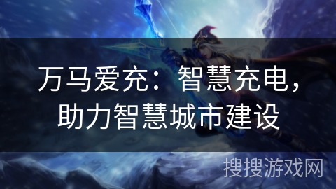 万马爱充：智慧充电，助力智慧城市建设