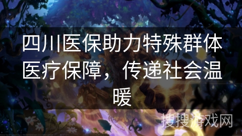 四川医保助力特殊群体医疗保障，传递社会温暖