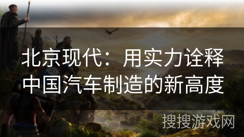 北京现代：用实力诠释中国汽车制造的新高度