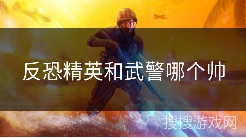 反恐精英和武警哪个帅 反恐精英和武警哪个帅