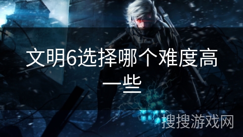 文明6选择哪个难度高一些 文明6选择哪个难度高一些