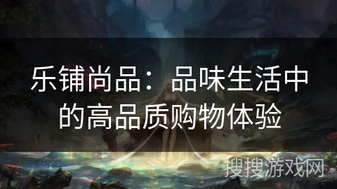 乐铺尚品:品味生活中的高品质购物体验 乐铺尚品:品味生活中的高品质购物体验