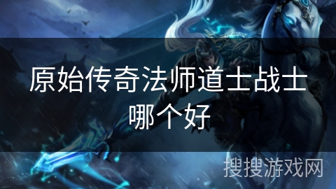 原始传奇法师道士战士哪个好 原始传奇法师道士战士哪个好