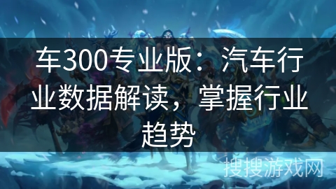 车300专业版：汽车行业数据解读，掌握行业趋势