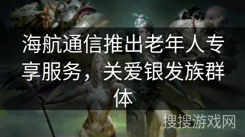 海航通信推出老年人专享服务，关爱银发族群体