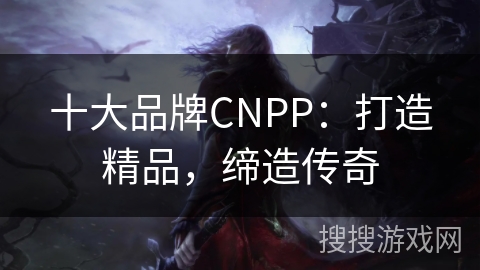 十大品牌CNPP:打造精品,缔造传奇 十大品牌CNPP:打造精品,缔造传奇