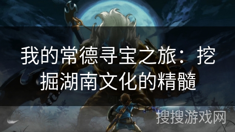 我的常德寻宝之旅：挖掘湖南文化的精髓