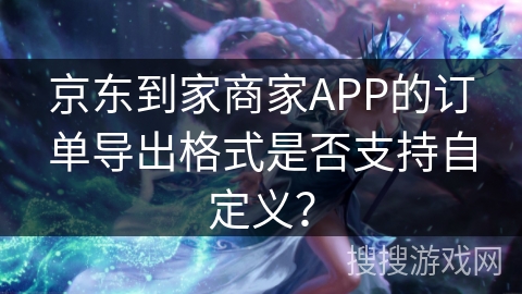 京东到家商家APP的订单导出格式是否支持自定义? 京东到家商家APP的订单导出格式是否支持自定义?