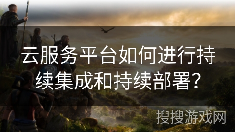 云服务平台如何进行持续集成和持续部署? 云服务平台如何进行持续集成和持续部署?