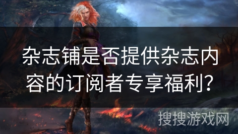 杂志铺是否提供杂志内容的订阅者专享福利？