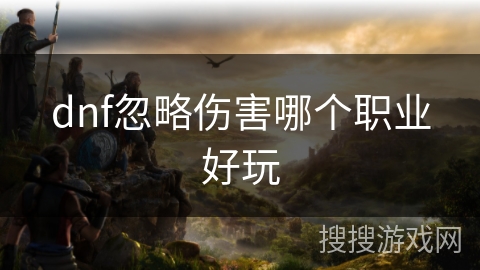 dnf忽略伤害哪个职业好玩 dnf忽略伤害哪个职业好玩