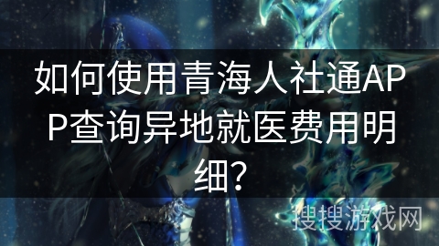 如何使用青海人社通APP查询异地就医费用明细？