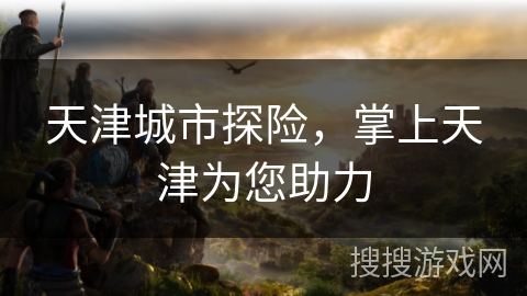 天津城市探险，掌上天津为您助力