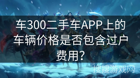 车300二手车APP上的车辆价格是否包含过户费用？