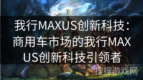 我行MAXUS创新科技：商用车市场的我行MAXUS创新科技引领者