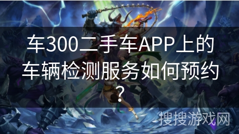 车300二手车APP上的车辆检测服务如何预约？