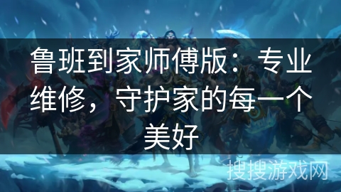 鲁班到家师傅版：专业维修，守护家的每一个美好