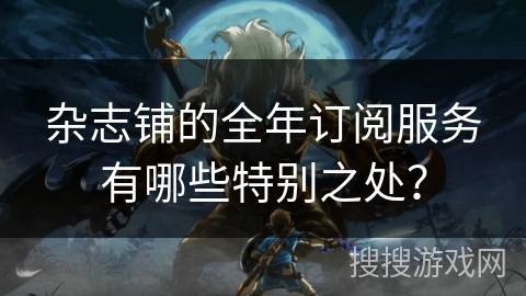 杂志铺的全年订阅服务有哪些特别之处？