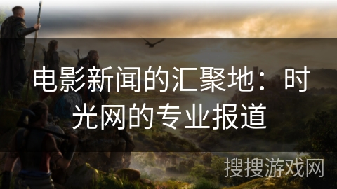 电影新闻的汇聚地：时光网的专业报道