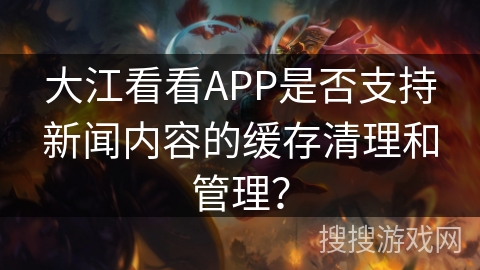 大江看看APP是否支持新闻内容的缓存清理和管理? 大江看看APP是否支持新闻内容的缓存清理和管理?
