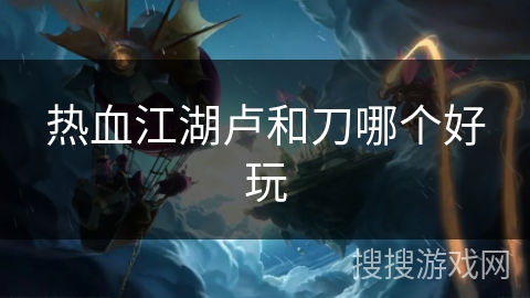 热血江湖卢和刀哪个好玩 热血江湖卢和刀哪个好玩