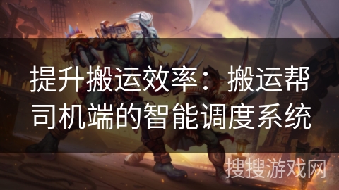 提升搬运效率：搬运帮司机端的智能调度系统