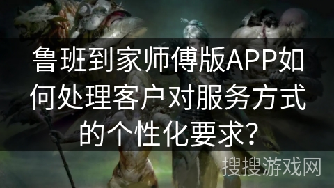 鲁班到家师傅版APP如何处理客户对服务方式的个性化要求？
