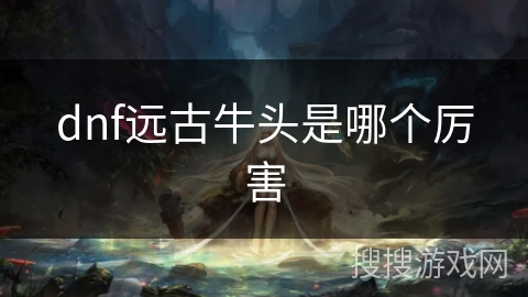 dnf远古牛头是哪个厉害 dnf远古牛头是哪个厉害