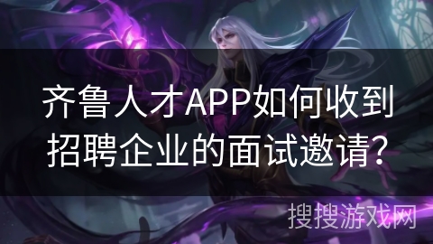 齐鲁人才APP如何收到招聘企业的面试邀请? 齐鲁人才APP如何收到招聘企业的面试邀请?