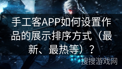 手工客APP如何设置作品的展示排序方式（最新、最热等）？