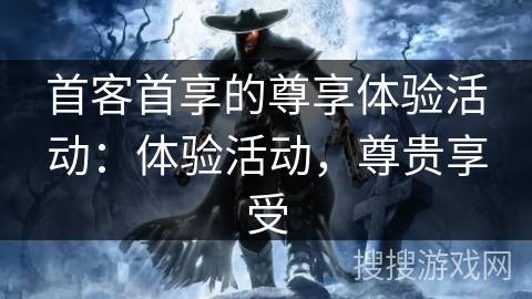 首客首享的尊享体验活动：体验活动，尊贵享受