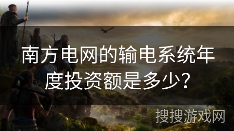 南方电网的输电系统年度投资额是多少？