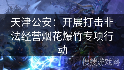 天津公安：开展打击非法经营烟花爆竹专项行动